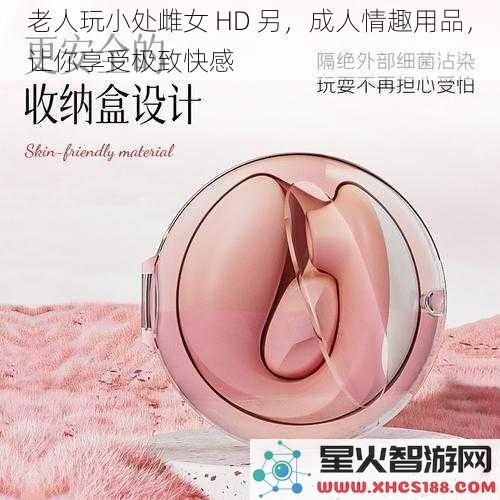 老人玩小处雌女 HD 另，成人情趣用品，让你享受极致快感