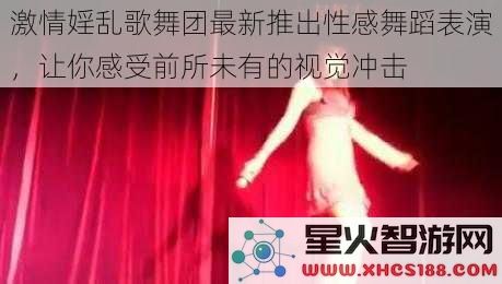 激情婬乱歌舞团最新推出性感舞蹈表演，让你感受前所未有的视觉冲击