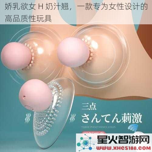 娇乳欲女 H 奶汁翘，一款专为女性设计的高品质性玩具